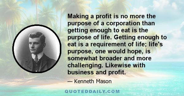 Making a profit is no more the purpose of a corporation than getting enough to eat is the purpose of life. Getting enough to eat is a requirement of life; life's purpose, one would hope, is somewhat broader and more