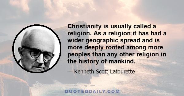 Christianity is usually called a religion. As a religion it has had a wider geographic spread and is more deeply rooted among more peoples than any other religion in the history of mankind.