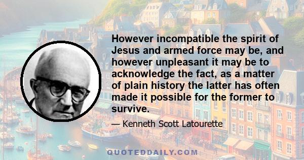 However incompatible the spirit of Jesus and armed force may be, and however unpleasant it may be to acknowledge the fact, as a matter of plain history the latter has often made it possible for the former to survive.