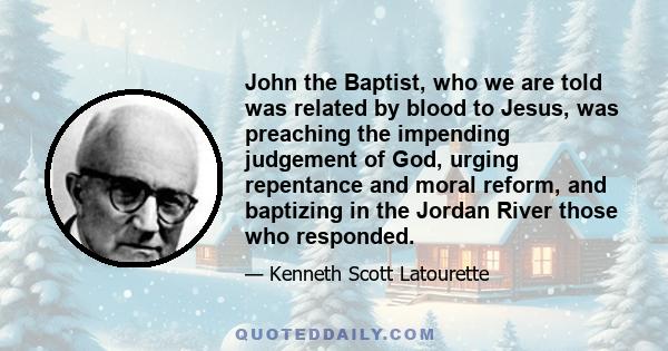 John the Baptist, who we are told was related by blood to Jesus, was preaching the impending judgement of God, urging repentance and moral reform, and baptizing in the Jordan River those who responded.