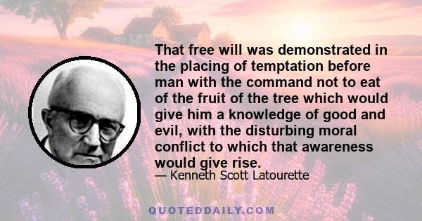 That free will was demonstrated in the placing of temptation before man with the command not to eat of the fruit of the tree which would give him a knowledge of good and evil, with the disturbing moral conflict to which 