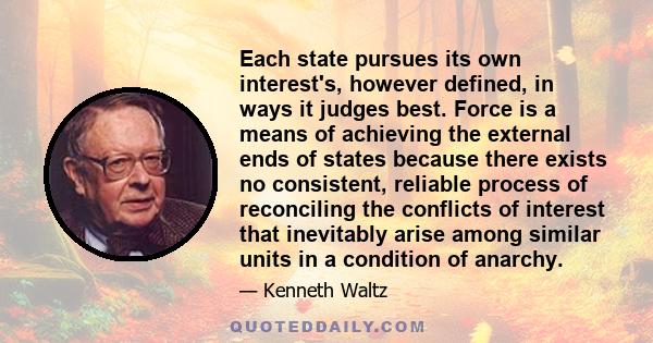 Each state pursues its own interest's, however defined, in ways it judges best. Force is a means of achieving the external ends of states because there exists no consistent, reliable process of reconciling the conflicts 