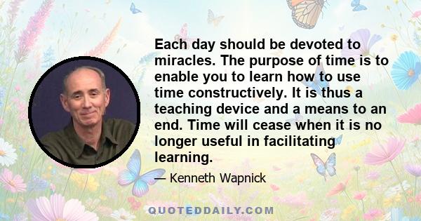 Each day should be devoted to miracles. The purpose of time is to enable you to learn how to use time constructively. It is thus a teaching device and a means to an end. Time will cease when it is no longer useful in