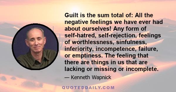 Guilt is the sum total of: All the negative feelings we have ever had about ourselves! Any form of self-hatred, self-rejection, feelings of worthlessness, sinfulness, inferiority, incompetence, failure, or emptiness.