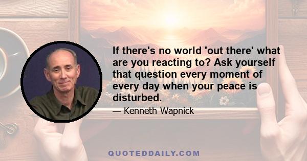 If there's no world 'out there' what are you reacting to? Ask yourself that question every moment of every day when your peace is disturbed.