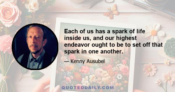 Each of us has a spark of life inside us, and our highest endeavor ought to be to set off that spark in one another.