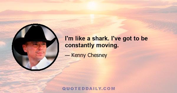 I'm like a shark. I've got to be constantly moving.