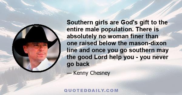 Southern girls are God's gift to the entire male population. There is absolutely no woman finer than one raised below the mason-dixon line and once you go southern may the good Lord help you - you never go back