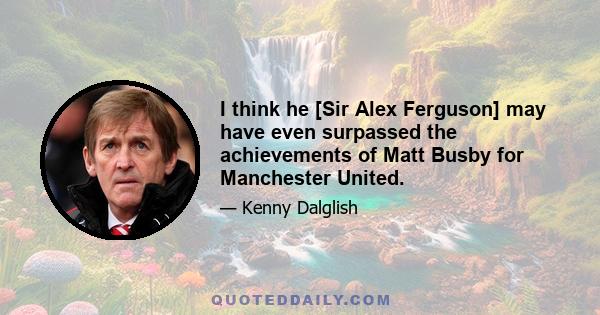 I think he [Sir Alex Ferguson] may have even surpassed the achievements of Matt Busby for Manchester United.