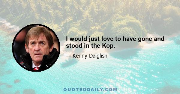 I would just love to have gone and stood in the Kop.