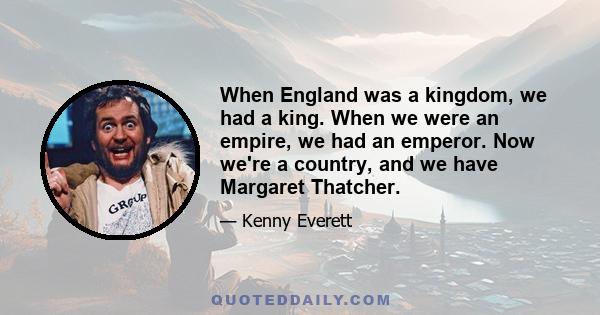 When England was a kingdom, we had a king. When we were an empire, we had an emperor. Now we're a country, and we have Margaret Thatcher.