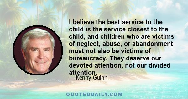 I believe the best service to the child is the service closest to the child, and children who are victims of neglect, abuse, or abandonment must not also be victims of bureaucracy. They deserve our devoted attention,