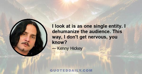 I look at is as one single entity. I dehumanize the audience. This way, I don't get nervous, you know?