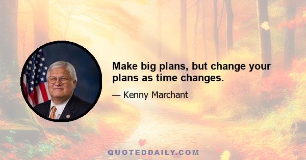 Make big plans, but change your plans as time changes.