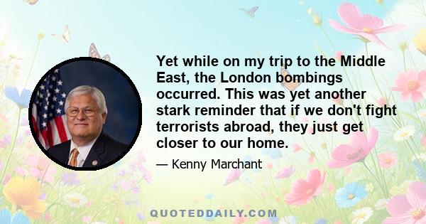 Yet while on my trip to the Middle East, the London bombings occurred. This was yet another stark reminder that if we don't fight terrorists abroad, they just get closer to our home.