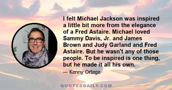 I felt Michael Jackson was inspired a little bit more from the elegance of a Fred Astaire. Michael loved Sammy Davis, Jr. and James Brown and Judy Garland and Fred Astaire. But he wasn't any of those people. To be