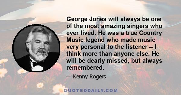 George Jones will always be one of the most amazing singers who ever lived. He was a true Country Music legend who made music very personal to the listener – I think more than anyone else. He will be dearly missed, but