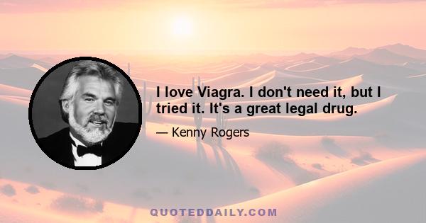 I love Viagra. I don't need it, but I tried it. It's a great legal drug.