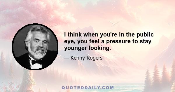 I think when you're in the public eye, you feel a pressure to stay younger looking.