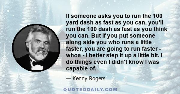 If someone asks you to run the 100 yard dash as fast as you can, you'll run the 100 dash as fast as you think you can. But if you put someone along side you who runs a little faster, you are going to run faster - whoa - 