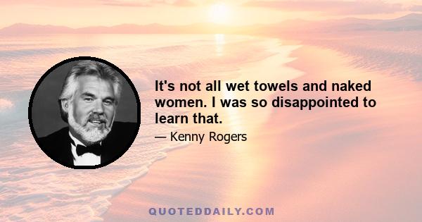 It's not all wet towels and naked women. I was so disappointed to learn that.