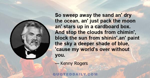 So sweep away the sand an' dry the ocean, an' just pack the moon an' stars up in a cardboard box. And stop the clouds from chimin', block the sun from shinin',an' paint the sky a deeper shade of blue, 'cause my world's