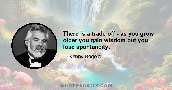 There is a trade off - as you grow older you gain wisdom but you lose spontaneity.