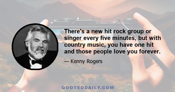 There's a new hit rock group or singer every five minutes, but with country music, you have one hit and those people love you forever.