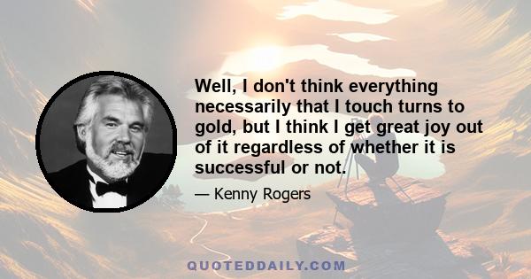 Well, I don't think everything necessarily that I touch turns to gold, but I think I get great joy out of it regardless of whether it is successful or not.