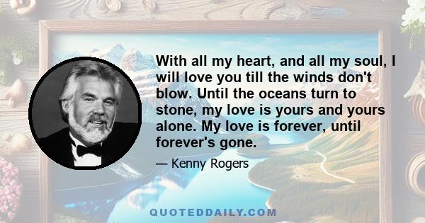 With all my heart, and all my soul, I will love you till the winds don't blow. Until the oceans turn to stone, my love is yours and yours alone. My love is forever, until forever's gone.