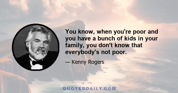 You know, when you're poor and you have a bunch of kids in your family, you don't know that everybody's not poor.