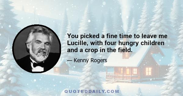 You picked a fine time to leave me Lucille, with four hungry children and a crop in the field.