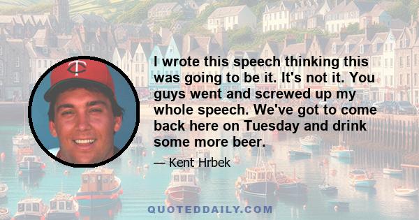 I wrote this speech thinking this was going to be it. It's not it. You guys went and screwed up my whole speech. We've got to come back here on Tuesday and drink some more beer.