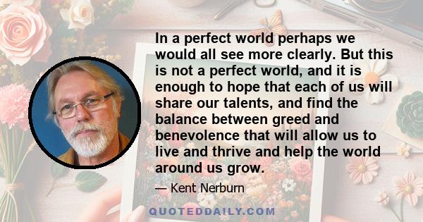 In a perfect world perhaps we would all see more clearly. But this is not a perfect world, and it is enough to hope that each of us will share our talents, and find the balance between greed and benevolence that will