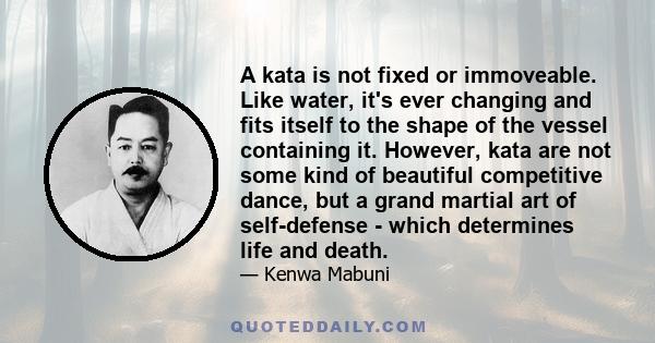 A kata is not fixed or immoveable. Like water, it's ever changing and fits itself to the shape of the vessel containing it. However, kata are not some kind of beautiful competitive dance, but a grand martial art of