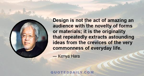 Design is not the act of amazing an audience with the novelty of forms or materials; it is the originality that repeatedly extracts astounding ideas from the crevices of the very commonness of everyday life.