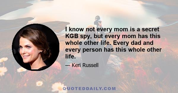 I know not every mom is a secret KGB spy, but every mom has this whole other life. Every dad and every person has this whole other life.