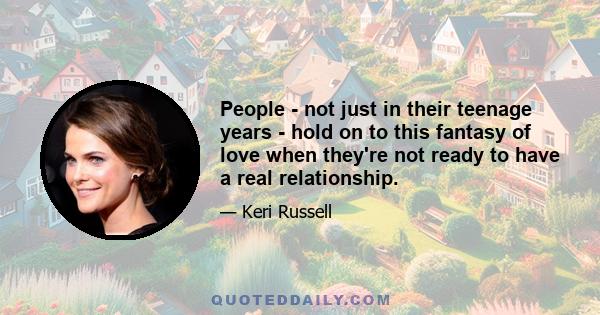 People - not just in their teenage years - hold on to this fantasy of love when they're not ready to have a real relationship.