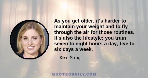 As you get older, it's harder to maintain your weight and to fly through the air for those routines. It's also the lifestyle; you train seven to eight hours a day, five to six days a week.