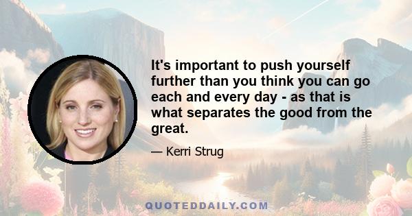 It's important to push yourself further than you think you can go each and every day - as that is what separates the good from the great.