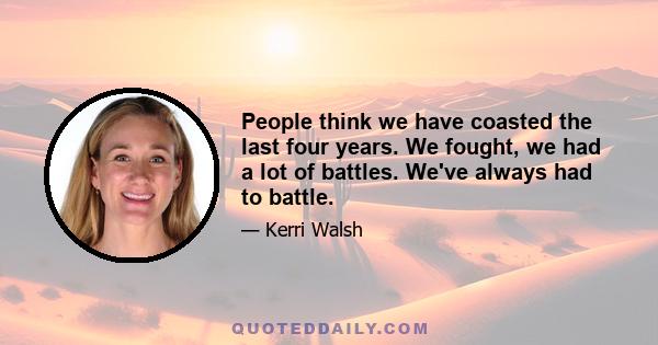 People think we have coasted the last four years. We fought, we had a lot of battles. We've always had to battle.