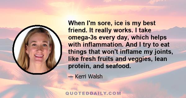 When I'm sore, ice is my best friend. It really works. I take omega-3s every day, which helps with inflammation. And I try to eat things that won't inflame my joints, like fresh fruits and veggies, lean protein, and