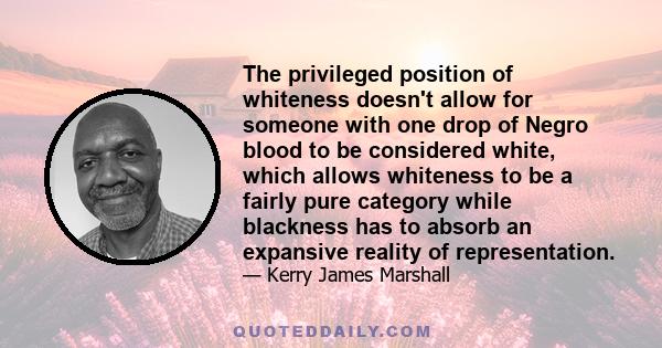 The privileged position of whiteness doesn't allow for someone with one drop of Negro blood to be considered white, which allows whiteness to be a fairly pure category while blackness has to absorb an expansive reality