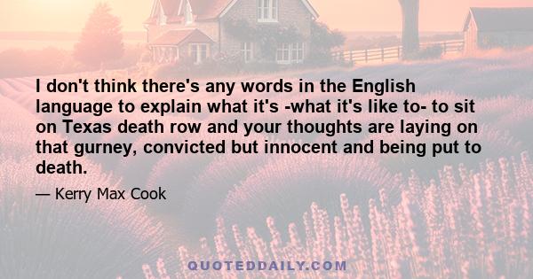 I don't think there's any words in the English language to explain what it's -what it's like to- to sit on Texas death row and your thoughts are laying on that gurney, convicted but innocent and being put to death.