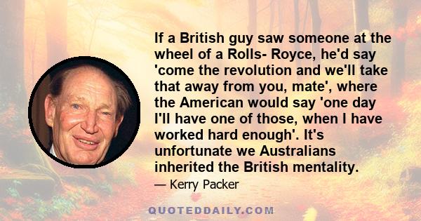 If a British guy saw someone at the wheel of a Rolls- Royce, he'd say 'come the revolution and we'll take that away from you, mate', where the American would say 'one day I'll have one of those, when I have worked hard