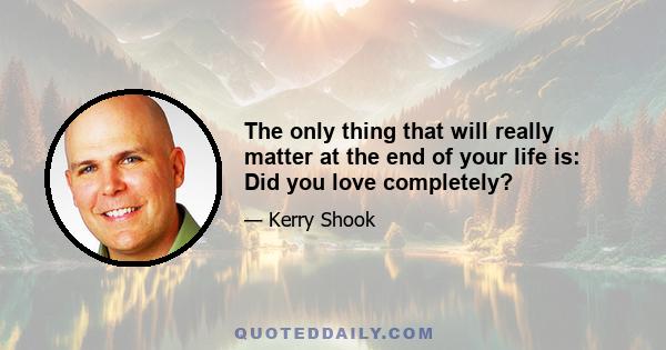 The only thing that will really matter at the end of your life is: Did you love completely?