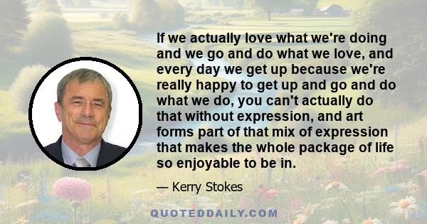 If we actually love what we're doing and we go and do what we love, and every day we get up because we're really happy to get up and go and do what we do, you can't actually do that without expression, and art forms