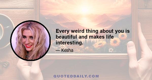 Every weird thing about you is beautiful and makes life interesting.