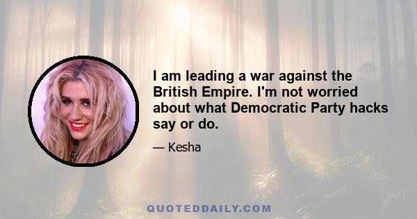 I am leading a war against the British Empire. I'm not worried about what Democratic Party hacks say or do.