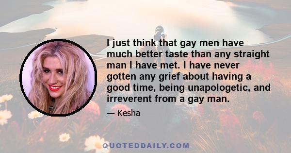 I just think that gay men have much better taste than any straight man I have met. I have never gotten any grief about having a good time, being unapologetic, and irreverent from a gay man.